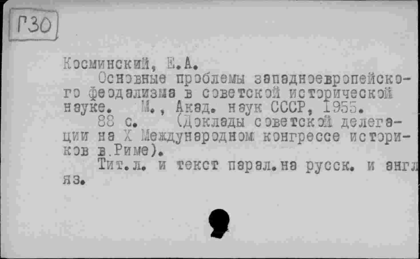 ﻿
Косминский, її. А.
Основные проблемы западноевропейского феодализма в советской исторической науке. У.., Акад, наук СССР, 1955.
88 с. (доклады советской делегации на X Международном конгрессе историков в. Риме).
Тит. л. и текст пар ал. на русск. и англ яз.